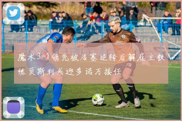 魔术3-1领先被活塞逆转后解雇主教练莫斯利或迎多诺万接任