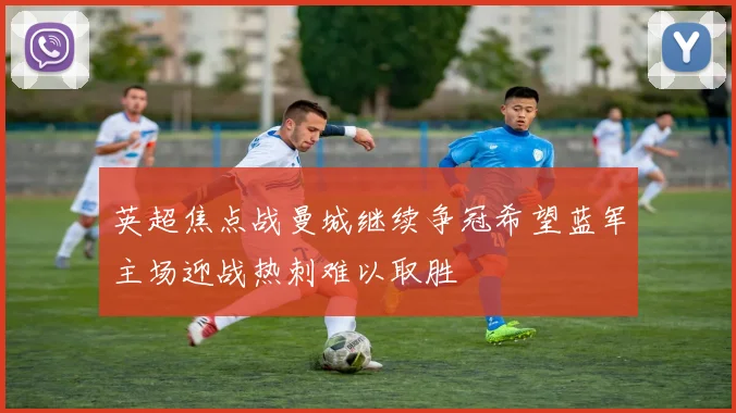 英超焦点战曼城继续争冠希望蓝军主场迎战热刺难以取胜